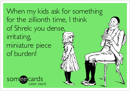When my kids ask for something
for the zillionth time, I think
of Shrek: you dense,
irritating,
miniature piece
of burden!