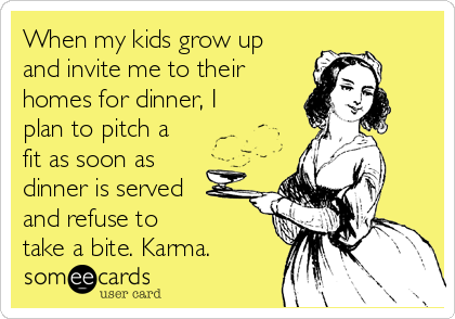 When my kids grow up
and invite me to their
homes for dinner, I
plan to pitch a
fit as soon as
dinner is served
and refuse to 
take a bite. Karma.