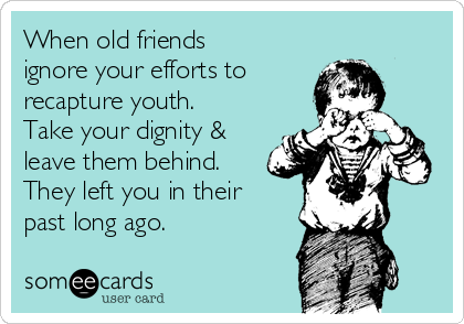 When old friends
ignore your efforts to 
recapture youth. 
Take your dignity &
leave them behind.
They left you in their
past long ago.