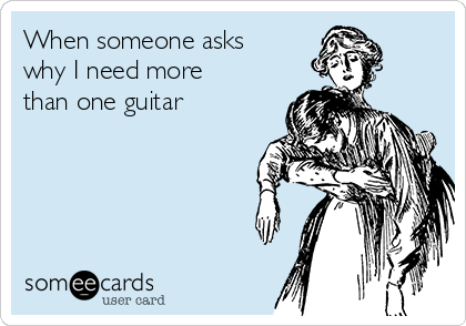 When someone asks
why I need more
than one guitar