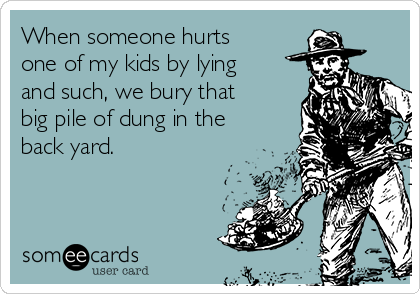 When someone hurts
one of my kids by lying
and such, we bury that
big pile of dung in the
back yard. 