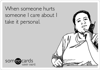 When someone hurts
someone I care about I
take it personal.