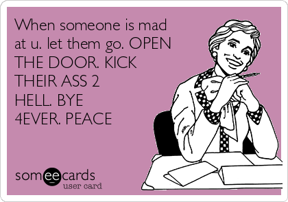 When someone is mad
at u. let them go. OPEN
THE DOOR. KICK
THEIR ASS 2 
HELL. BYE
4EVER. PEACE