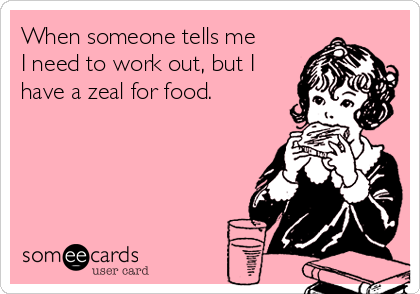 When someone tells me
I need to work out, but I
have a zeal for food.