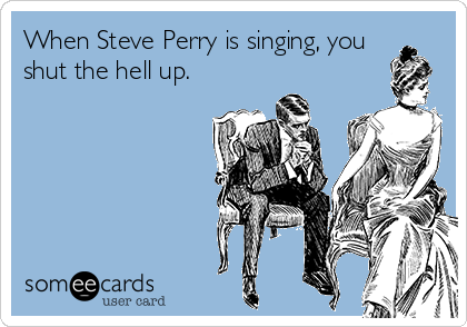 When Steve Perry is singing, you
shut the hell up.