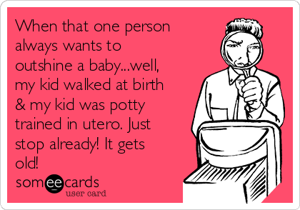 When that one person
always wants to
outshine a baby...well,
my kid walked at birth
& my kid was potty
trained in utero. Just
stop already! It gets
old! 