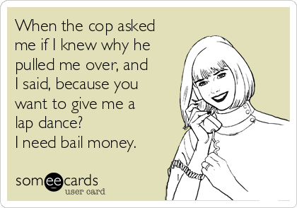 When the cop asked
me if I knew why he
pulled me over, and
I said, because you
want to give me a
lap dance?
I need bail money.