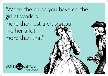 "When the crush you have on the
girl at work is
more than just a crush..you
like her a lot
more than that"