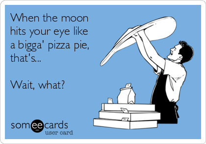 When the moon
hits your eye like
a bigga' pizza pie,
that's...

Wait, what?