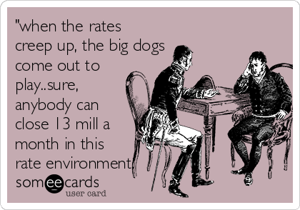"when the rates
creep up, the big dogs
come out to
play..sure,
anybody can
close 13 mill a
month in this
rate environment.