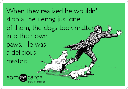 When they realized he wouldn't
stop at neutering just one
of them, the dogs took matters
into their own
paws. He was
a delicious
master. 