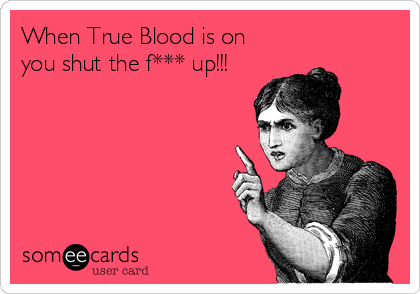 When True Blood is on
you shut the f*** up!!!