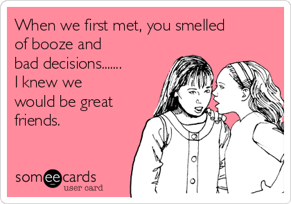 When we first met, you smelled
of booze and
bad decisions.......
I knew we
would be great
friends.