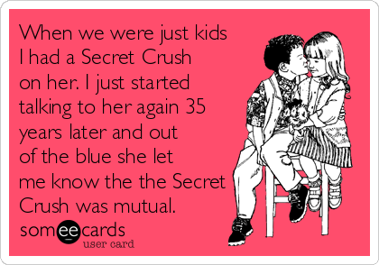When we were just kids
I had a Secret Crush
on her. I just started
talking to her again 35
years later and out
of the blue she let
me know the the Secret
Crush was mutual.