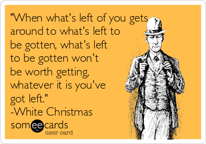 "When what's left of you gets
around to what's left to
be gotten, what's left
to be gotten won't
be worth getting,
whatever it is you've
got left."
-White Christmas