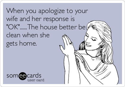 When you apologize to your
wife and her response is
"OK"......The house better be
clean when she
gets home.