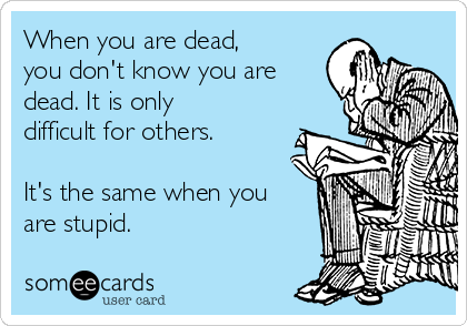 When you are dead,
you don't know you are
dead. It is only
difficult for others.

It's the same when you
are stupid.