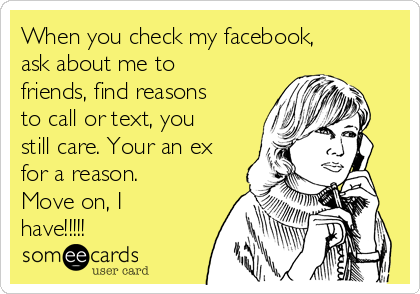 When you check my facebook,
ask about me to
friends, find reasons
to call or text, you
still care. Your an ex
for a reason.
Move on, I
have!!!!!