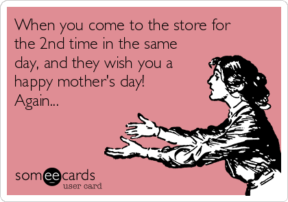 When you come to the store for
the 2nd time in the same
day, and they wish you a
happy mother's day!
Again...