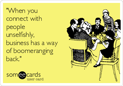 "When you
connect with
people
unselfishly,
business has a way
of boomeranging
back."