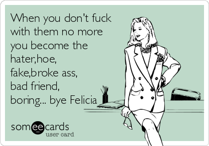 When you don't fuck
with them no more
you become the
hater,hoe,
fake,broke ass,
bad friend,
boring... bye Felicia