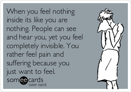 When you feel nothing
inside its like you are
nothing. People can see
and hear you, yet you feel
completely invisible. You
rather feel pain and
suffering because you
just want to feel. 