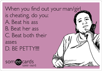 When you find out your man/girl
is cheating, do you:
A. Beat his ass
B. Beat her ass
C. Beat both their
asses
D. BE PETTY!!!!