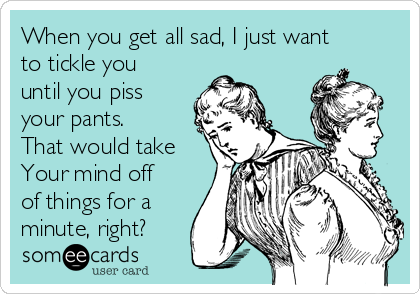 When you get all sad, I just want
to tickle you
until you piss
your pants.
That would take
Your mind off
of things for a
minute, right? 