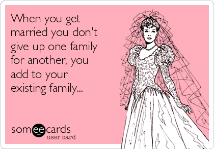 When you get
married you don't
give up one family
for another, you
add to your
existing family...