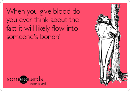 When you give blood do
you ever think about the
fact it will likely flow into 
someone's boner?