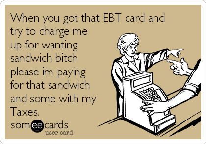 When you got that EBT card and
try to charge me
up for wanting
sandwich bitch
please im paying
for that sandwich
and some with my
Taxes.
