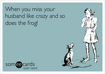 When you miss your
husband like crazy and so
does the frog!  