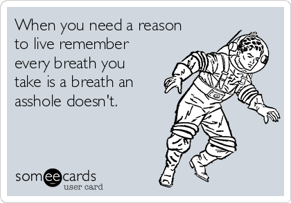 When you need a reason
to live remember
every breath you
take is a breath an
asshole doesn't.