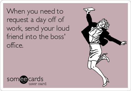 When you need to
request a day off of
work, send your loud
friend into the boss'
office.