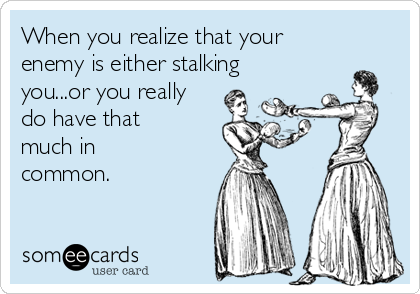 When you realize that your
enemy is either stalking
you...or you really
do have that
much in
common.
