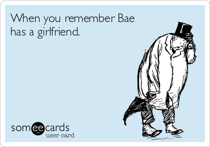 When you remember Bae
has a girlfriend.