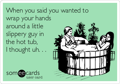 When you said you wanted to
wrap your hands
around a little
slippery guy in
the hot tub,
I thought uh. . .

