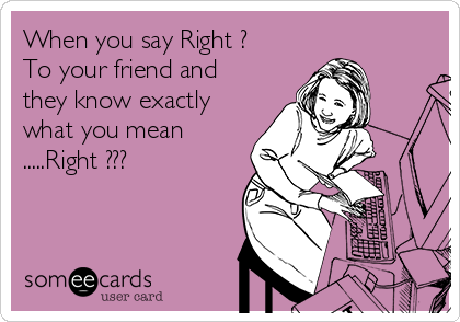 When you say Right ?
To your friend and
they know exactly
what you mean
.....Right ???