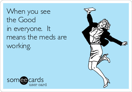 When you see 
the Good 
in everyone.  It
means the meds are
working. 