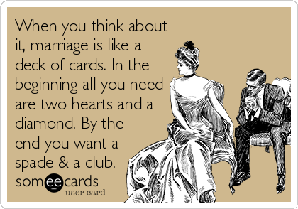 When you think about
it, marriage is like a
deck of cards. In the
beginning all you need
are two hearts and a
diamond. By the
end you want a
spade & a club.
