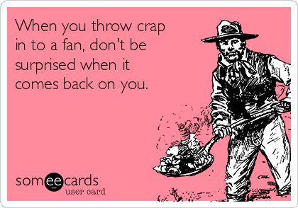 When you throw crap
in to a fan, don't be 
surprised when it
comes back on you.