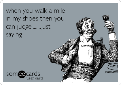 when you walk a mile
in my shoes then you
can judge........just
saying