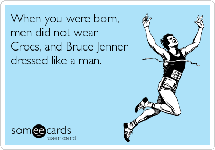 When you were born,
men did not wear
Crocs, and Bruce Jenner
dressed like a man.