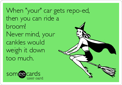 When "your" car gets repo-ed,
then you can ride a
broom!
Never mind, your
cankles would
weigh it down
too much.