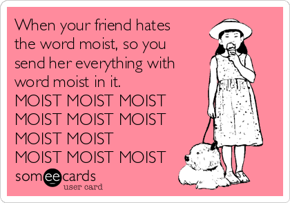 When your friend hates
the word moist, so you
send her everything with
word moist in it.
MOIST MOIST MOIST
MOIST MOIST MOIST
MOIST MOIST
MOIST MOIST MOIST