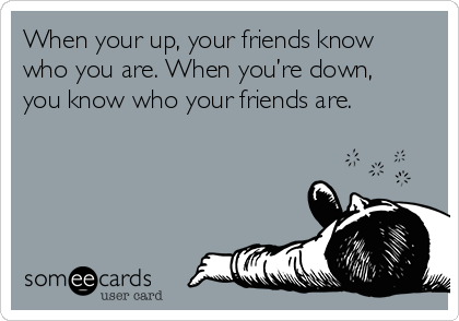 When your up, your friends know
who you are. When you’re down,
you know who your friends are.