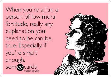When you're a liar, a
person of low moral
fortitude, really any
explanation you
need to be can be
true. Especially if
you're smart
enough.