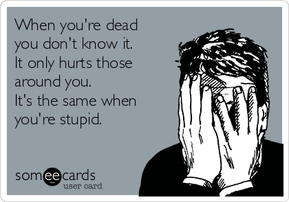 When you're dead
you don't know it.
It only hurts those
around you.
It's the same when
you're stupid. 