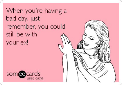 When you're having a
bad day, just
remember, you could
still be with
your ex! 