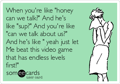 When you're like "honey
can we talk?" And he's
like "sup?" And you're like
"can we talk about us?"
And he's like " yeah just let
Me beat this video game
that has endless levels
first!" 